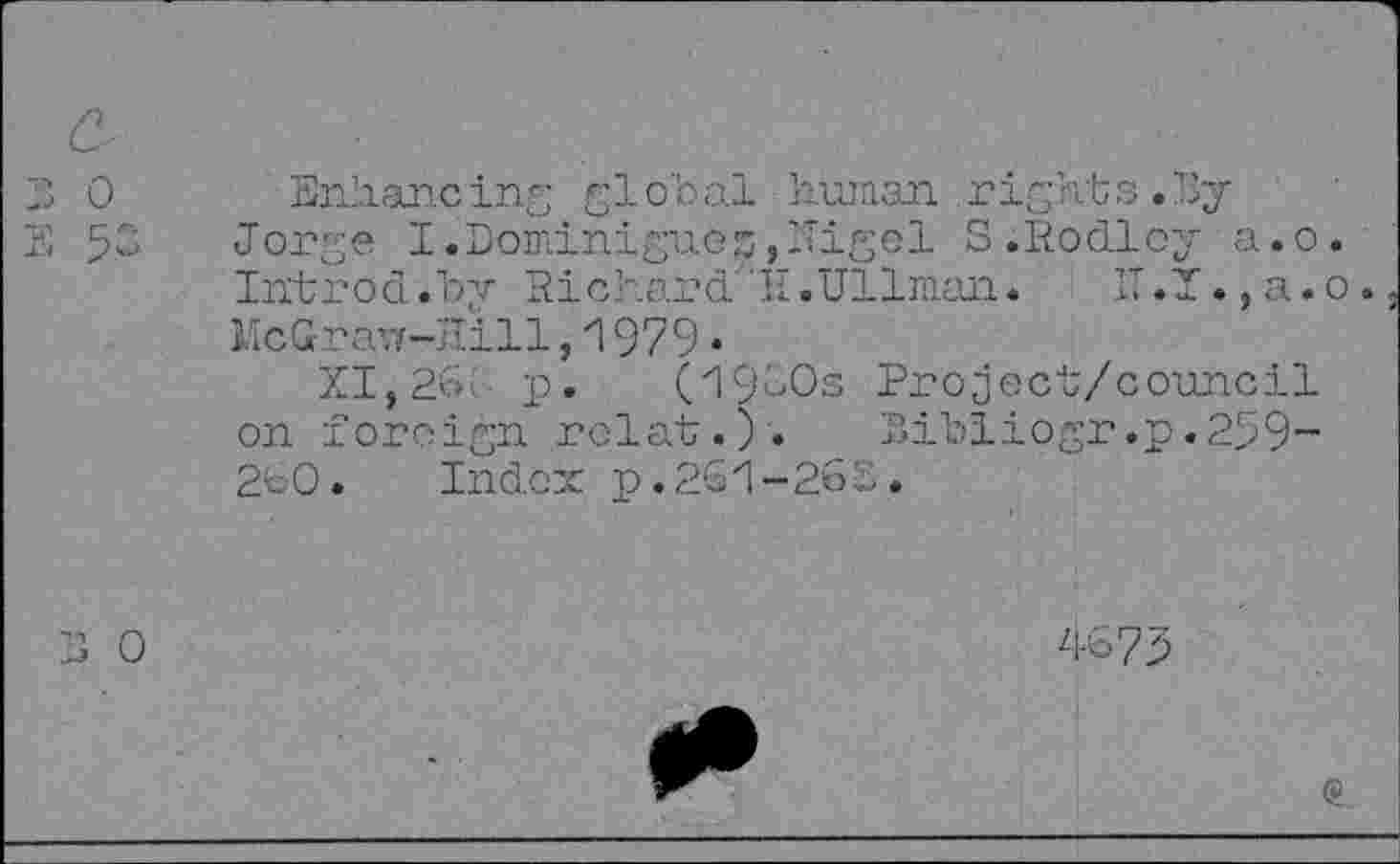 ﻿Enhancing global human .rights.By Jorge I.DominigueE,-Tigel S.Rodloy a.o. Introd.by Richard7'!!.Ullman.	!T.X.,a.o.
McGraw-Hill ,1979 •
XI, 26! p. (1960s Project/council on foreign rclat.). Bibliogr.p.259-2b0. Index p.2G1-26 E.
46?^